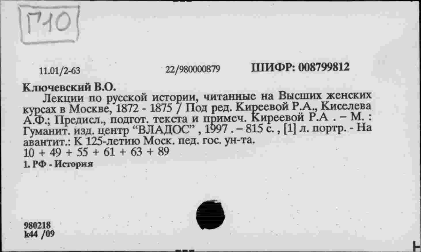 ﻿|R01
11.01/2-63	22/980000879 ШИФР: 008799812
Ключевский B.O.
Лекции по русской истории, читанные на Высших женских курсах в Москве, 1872 - 1875 / Под ред. Киреевой Р.А., Киселева А.Ф.; Предисл., подгот. текста и примеч. Киреевой Р.А . - М. : Гуманит. изд. центр “ВЛАДОС” , 1997 . - 815 с., [1] л. портр. - На авантит.: К 125-летию Моск. пед. гос. ун-та.
10 + 49 + 55 + 61 + 63 + 89
1. РФ - История
980218 к44 /09